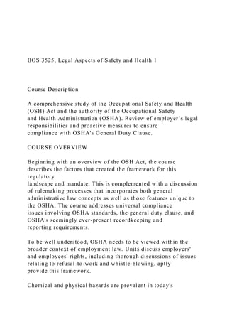 BOS 3525, Legal Aspects of Safety and Health 1
Course Description
A comprehensive study of the Occupational Safety and Health
(OSH) Act and the authority of the Occupational Safety
and Health Administration (OSHA). Review of employer’s legal
responsibilities and proactive measures to ensure
compliance with OSHA's General Duty Clause.
COURSE OVERVIEW
Beginning with an overview of the OSH Act, the course
describes the factors that created the framework for this
regulatory
landscape and mandate. This is complemented with a discussion
of rulemaking processes that incorporates both general
administrative law concepts as well as those features unique to
the OSHA. The course addresses universal compliance
issues involving OSHA standards, the general duty clause, and
OSHA's seemingly ever-present recordkeeping and
reporting requirements.
To be well understood, OSHA needs to be viewed within the
broader context of employment law. Units discuss employers'
and employees' rights, including thorough discussions of issues
relating to refusal-to-work and whistle-blowing, aptly
provide this framework.
Chemical and physical hazards are prevalent in today's
 