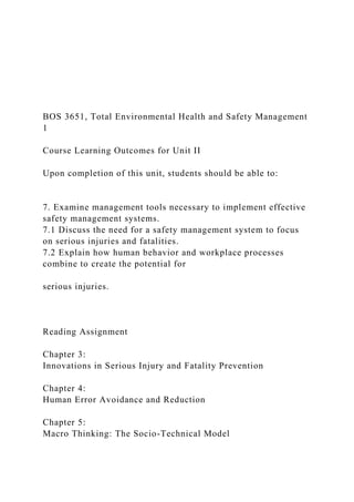 BOS 3651, Total Environmental Health and Safety Management
1
Course Learning Outcomes for Unit II
Upon completion of this unit, students should be able to:
7. Examine management tools necessary to implement effective
safety management systems.
7.1 Discuss the need for a safety management system to focus
on serious injuries and fatalities.
7.2 Explain how human behavior and workplace processes
combine to create the potential for
serious injuries.
Reading Assignment
Chapter 3:
Innovations in Serious Injury and Fatality Prevention
Chapter 4:
Human Error Avoidance and Reduction
Chapter 5:
Macro Thinking: The Socio-Technical Model
 