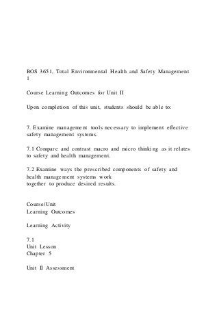 BOS 3651, Total Environmental Health and Safety Management
1
Course Learning Outcomes for Unit II
Upon completion of this unit, students should be able to:
7. Examine management tools necessary to implement effective
safety management systems.
7.1 Compare and contrast macro and micro thinking as it relates
to safety and health management.
7.2 Examine ways the prescribed components of safety and
health management systems work
together to produce desired results.
Course/Unit
Learning Outcomes
Learning Activity
7.1
Unit Lesson
Chapter 5
Unit II Assessment
 