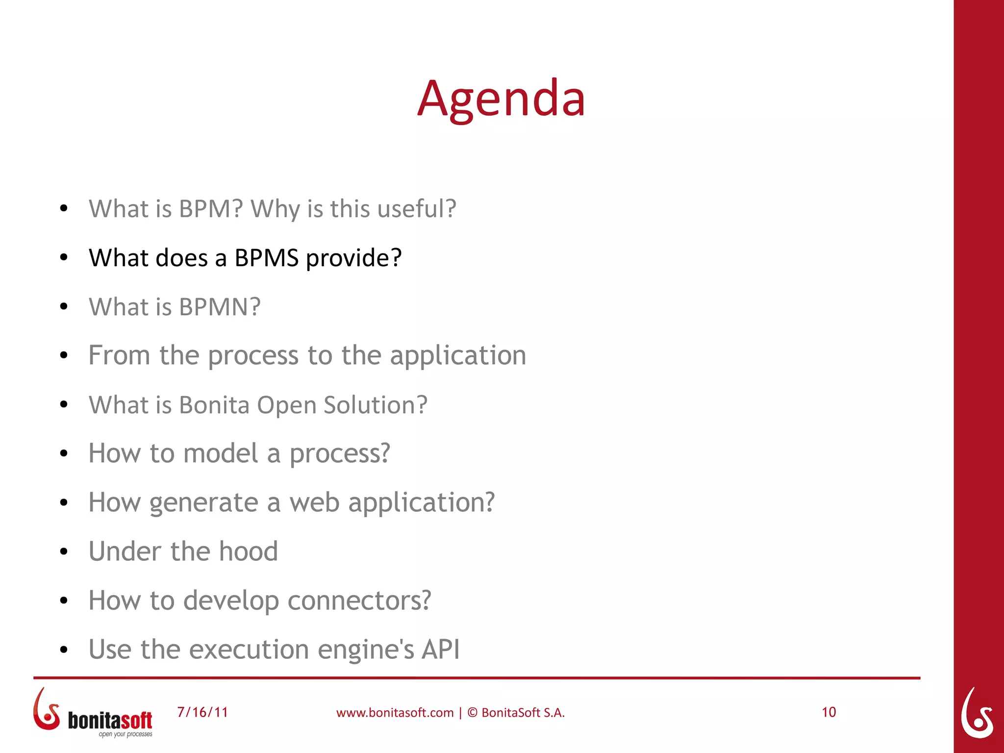 Agenda
●   What is BPM? Why is this useful?
●   What does a BPMS provide?
●   What is BPMN?
●
    From the process to the application
●   What is Bonita Open Solution?
●   How to model a process?
●   How generate a web application?
●   Under the hood
●
    How to develop connectors?
●   Use the execution engine's API

           7/16/11       www.bonitasoft.com | © BonitaSoft S.A.   10
 