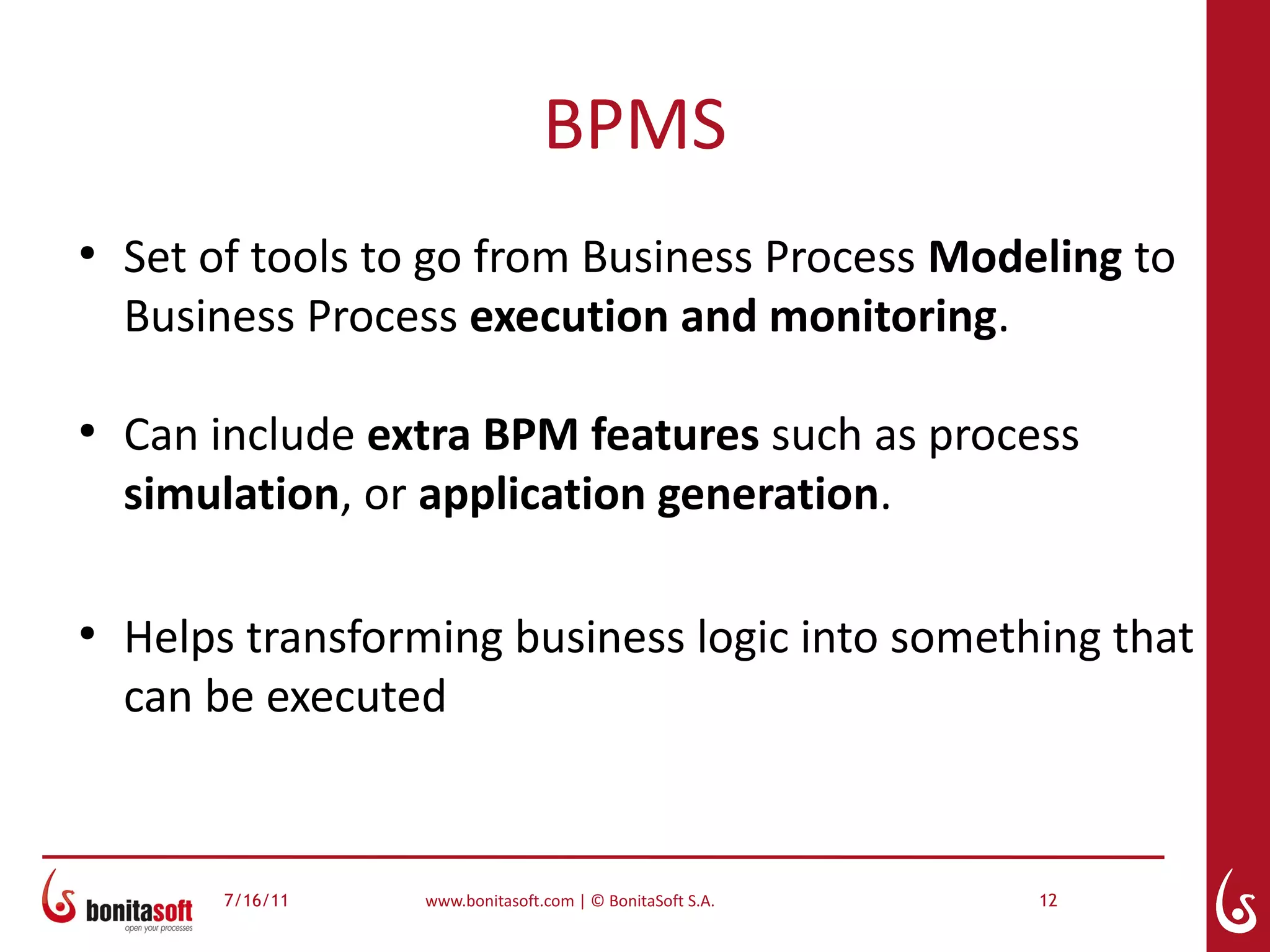 BPMS
●
    Set of tools to go from Business Process Modeling to
    Business Process execution and monitoring.

●
    Can include extra BPM features such as process
    simulation, or application generation.

●
    Helps transforming business logic into something that
    can be executed


        7/16/11   www.bonitasoft.com | © BonitaSoft S.A.   12
 