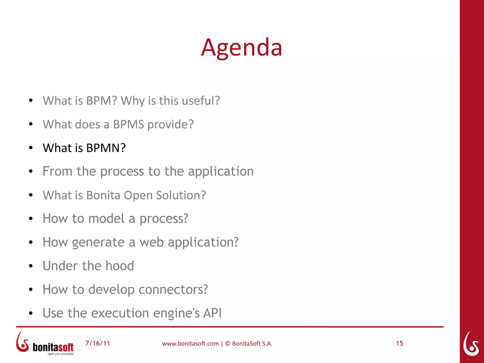 Agenda
●   What is BPM? Why is this useful?
●   What does a BPMS provide?
●   What is BPMN?
●
    From the process to the application
●   What is Bonita Open Solution?
●   How to model a process?
●   How generate a web application?
●   Under the hood
●
    How to develop connectors?
●   Use the execution engine's API

           7/16/11       www.bonitasoft.com | © BonitaSoft S.A.   15
 