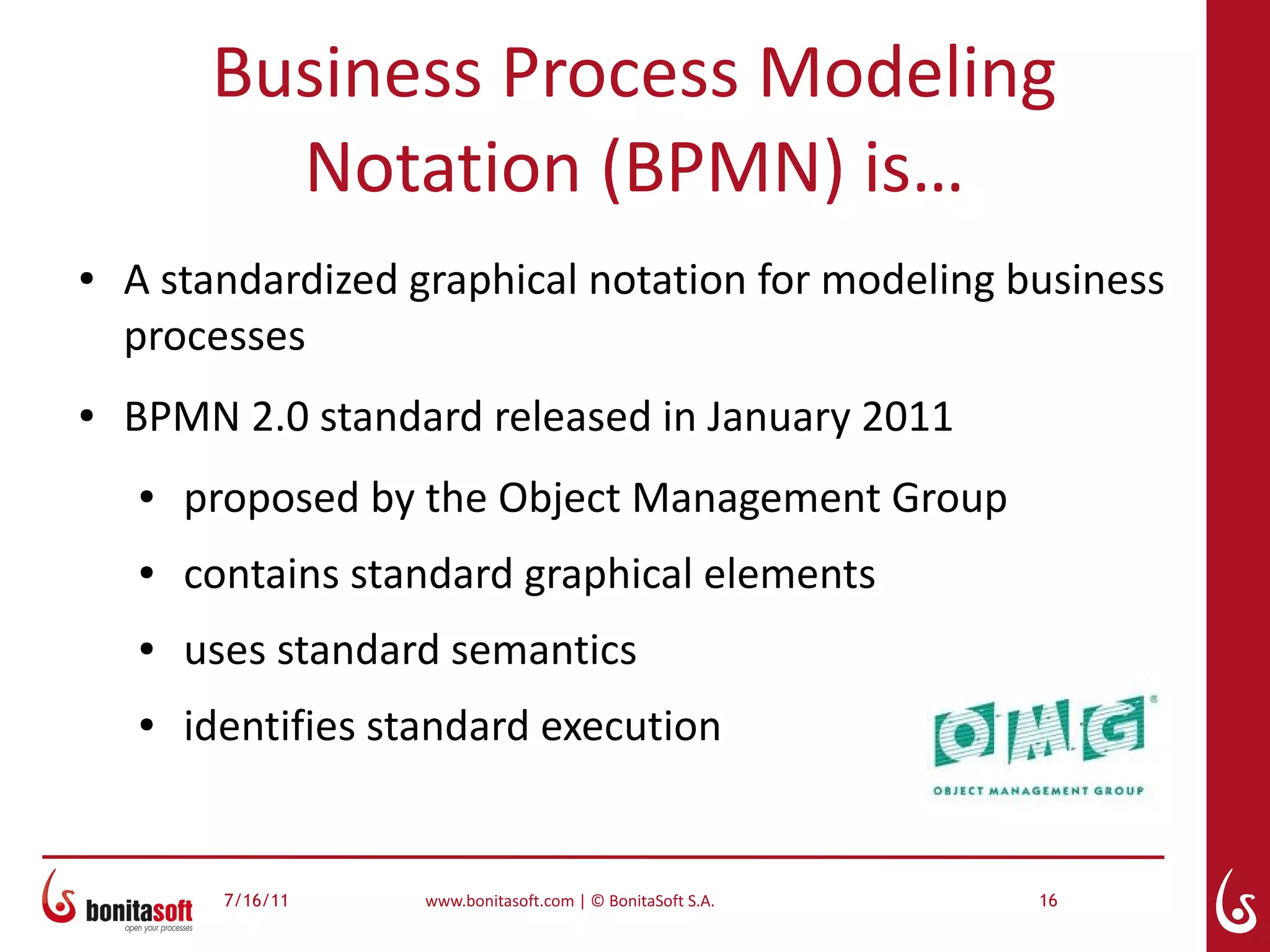 Business Process Modeling
           Notation (BPMN) is…
●   A standardized graphical notation for modeling business
    processes
●   BPMN 2.0 standard released in January 2011
    ●   proposed by the Object Management Group
    ●   contains standard graphical elements
    ●   uses standard semantics
    ●   identifies standard execution


          7/16/11    www.bonitasoft.com | © BonitaSoft S.A.   16
 