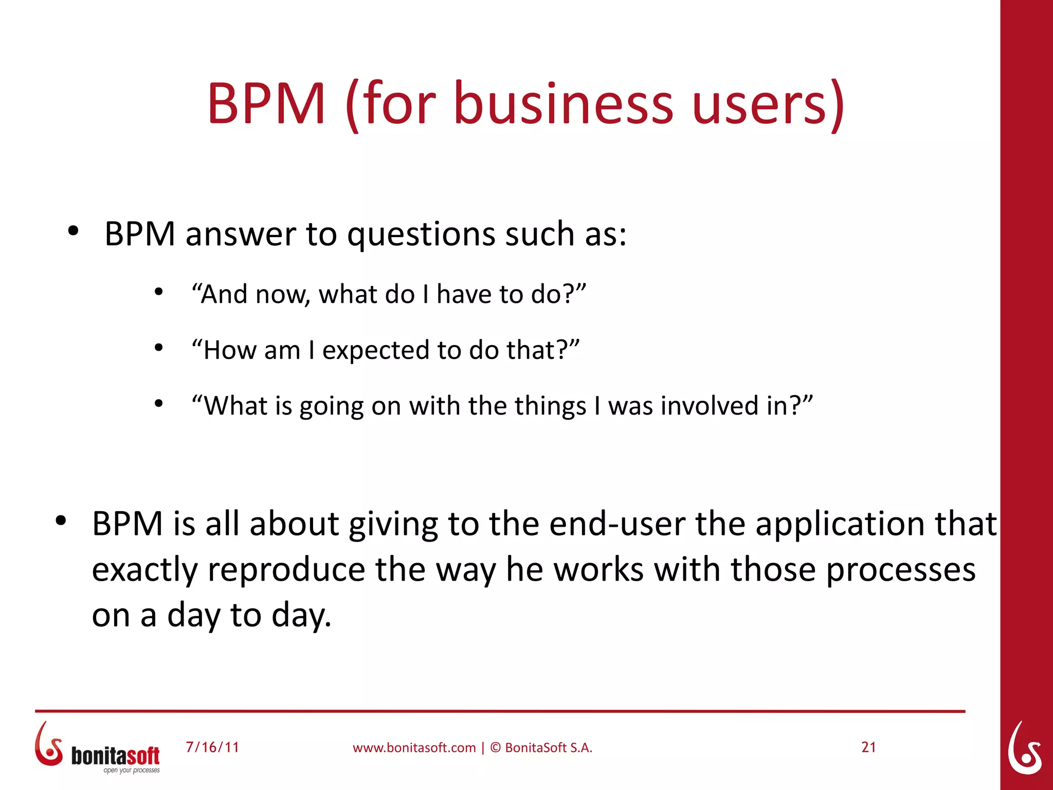 BPM (for business users)
●
    BPM answer to questions such as:
        ●
            “And now, what do I have to do?”
        ●
            “How am I expected to do that?”
        ●
            “What is going on with the things I was involved in?”


●
    BPM is all about giving to the end-user the application that
    exactly reproduce the way he works with those processes
    on a day to day.


            7/16/11      www.bonitasoft.com | © BonitaSoft S.A.     21
 