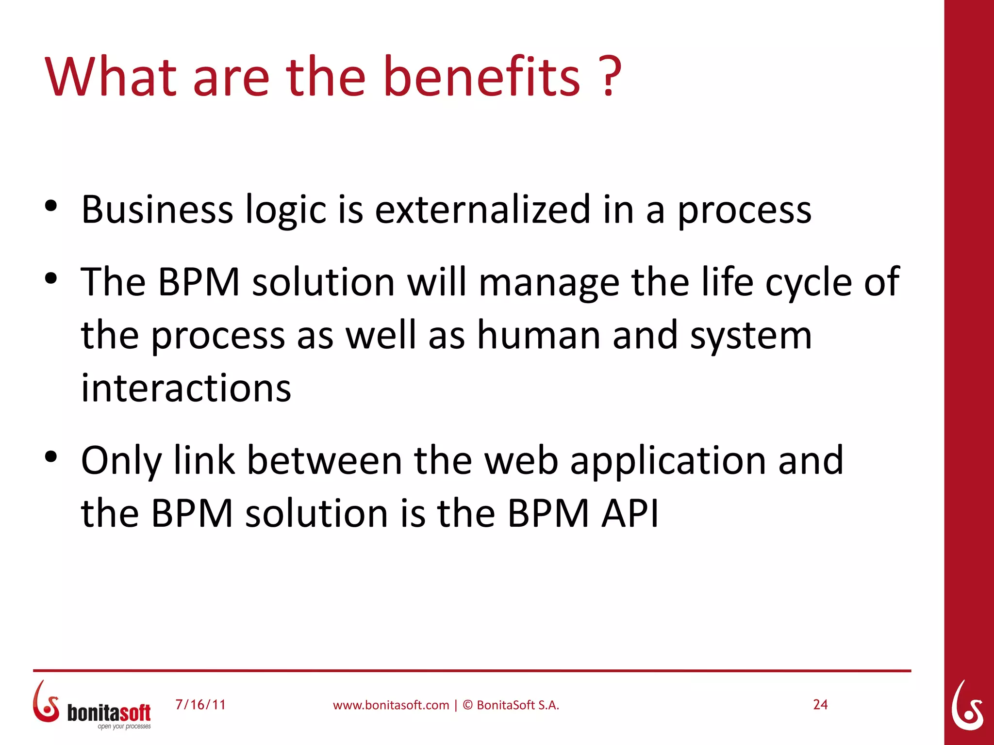 What are the benefits ?
●
    Business logic is externalized in a process
●
    The BPM solution will manage the life cycle of
    the process as well as human and system
    interactions
●
    Only link between the web application and
    the BPM solution is the BPM API



         7/16/11   www.bonitasoft.com | © BonitaSoft S.A.   24
 