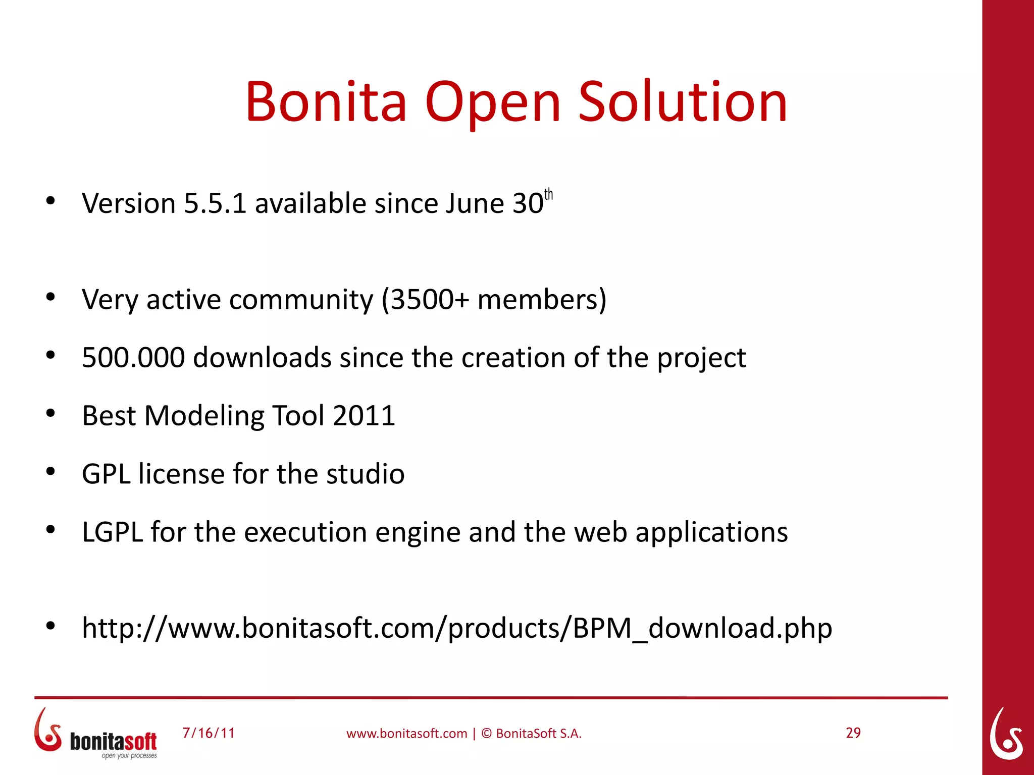 Bonita Open Solution
●
    Version 5.5.1 available since June 30th

●
    Very active community (3500+ members)
●
    500.000 downloads since the creation of the project
●
    Best Modeling Tool 2011
●
    GPL license for the studio
●
    LGPL for the execution engine and the web applications

●
    http://www.bonitasoft.com/products/BPM_download.php


            7/16/11      www.bonitasoft.com | © BonitaSoft S.A.   29
 