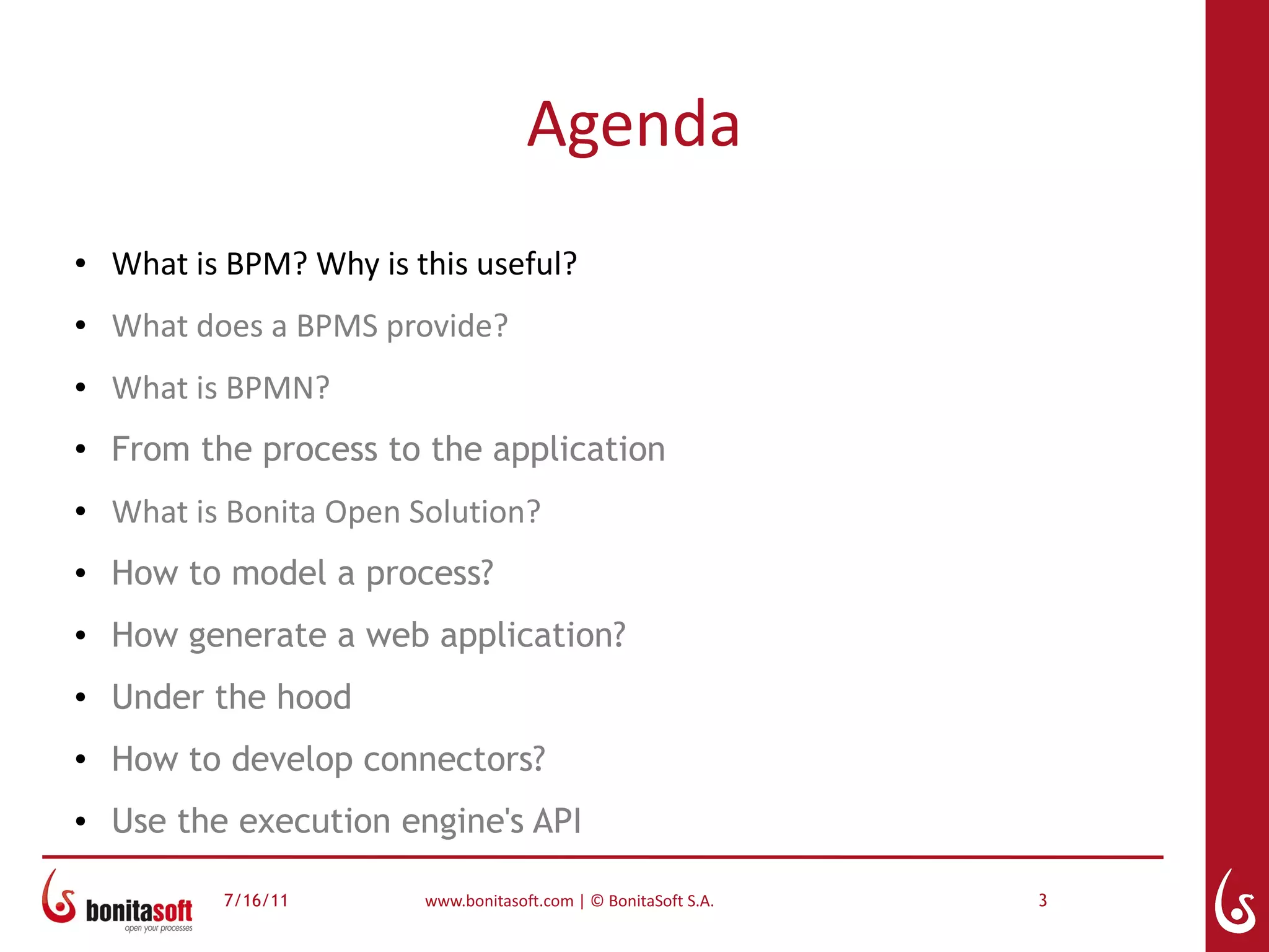 Agenda
●   What is BPM? Why is this useful?
●   What does a BPMS provide?
●   What is BPMN?
●
    From the process to the application
●   What is Bonita Open Solution?
●   How to model a process?
●   How generate a web application?
●   Under the hood
●
    How to develop connectors?
●   Use the execution engine's API

           7/16/11       www.bonitasoft.com | © BonitaSoft S.A.   3
 
