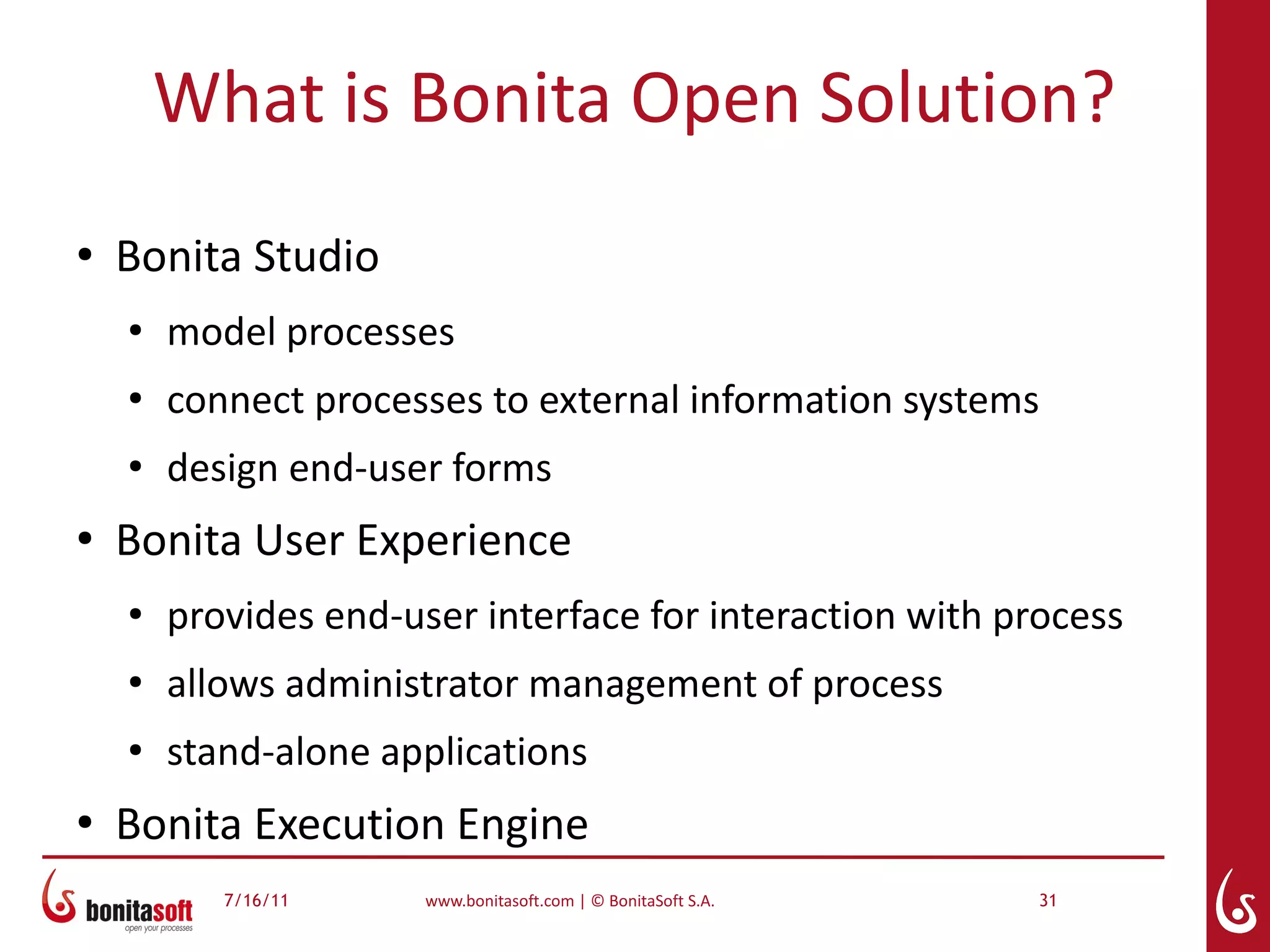 What is Bonita Open Solution?
●
    Bonita Studio
    ●
        model processes
    ●
        connect processes to external information systems
    ●
        design end-user forms
●
    Bonita User Experience
    ●
        provides end-user interface for interaction with process
    ●
        allows administrator management of process
    ●
        stand-alone applications
●
    Bonita Execution Engine
           7/16/11     www.bonitasoft.com | © BonitaSoft S.A.   31
 