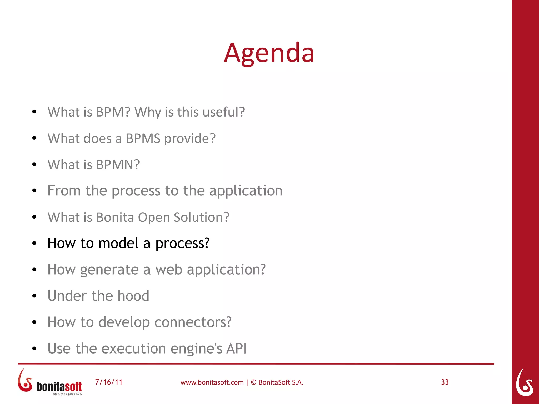 Agenda
●   What is BPM? Why is this useful?
●   What does a BPMS provide?
●   What is BPMN?
●
    From the process to the application
●   What is Bonita Open Solution?
●   How to model a process?
●   How generate a web application?
●   Under the hood
●
    How to develop connectors?
●   Use the execution engine's API

           7/16/11       www.bonitasoft.com | © BonitaSoft S.A.   33
 