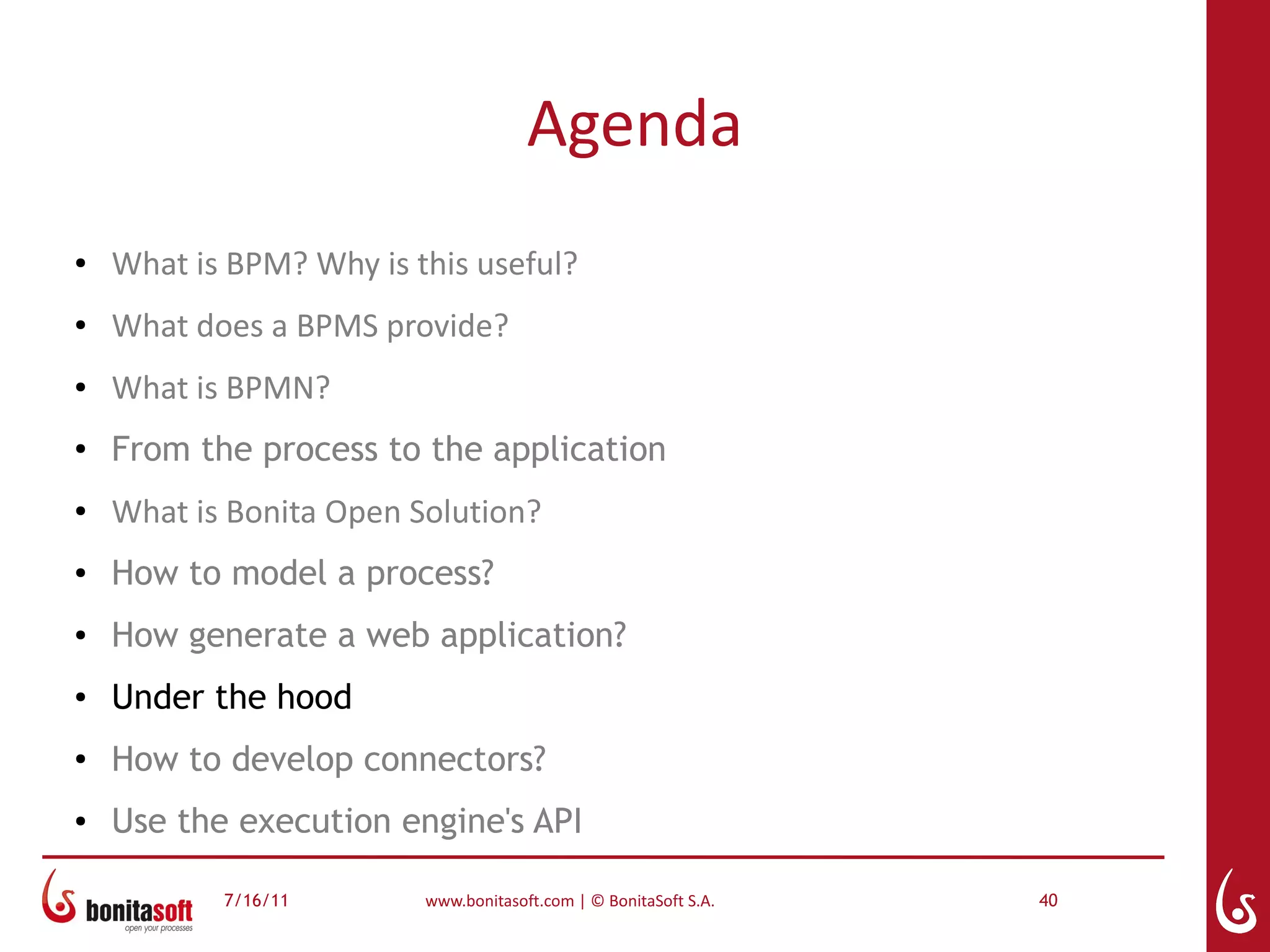 Agenda
●   What is BPM? Why is this useful?
●   What does a BPMS provide?
●   What is BPMN?
●
    From the process to the application
●   What is Bonita Open Solution?
●   How to model a process?
●   How generate a web application?
●   Under the hood
●
    How to develop connectors?
●   Use the execution engine's API

           7/16/11       www.bonitasoft.com | © BonitaSoft S.A.   40
 