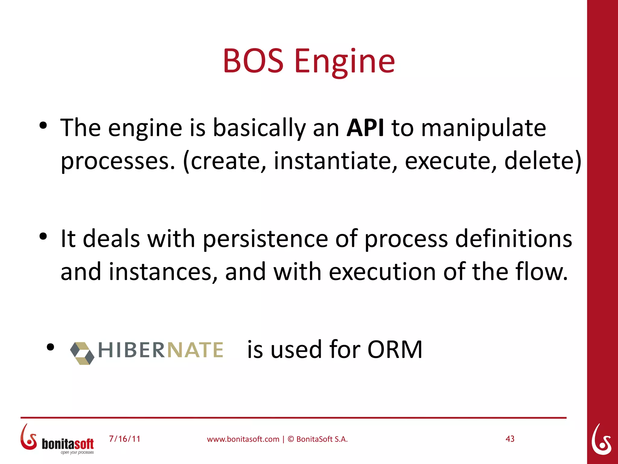 BOS Engine
●
    The engine is basically an API to manipulate
    processes. (create, instantiate, execute, delete)

●
    It deals with persistence of process definitions
    and instances, and with execution of the flow.

●
                            is used for ORM


        7/16/11   www.bonitasoft.com | © BonitaSoft S.A.   43
 