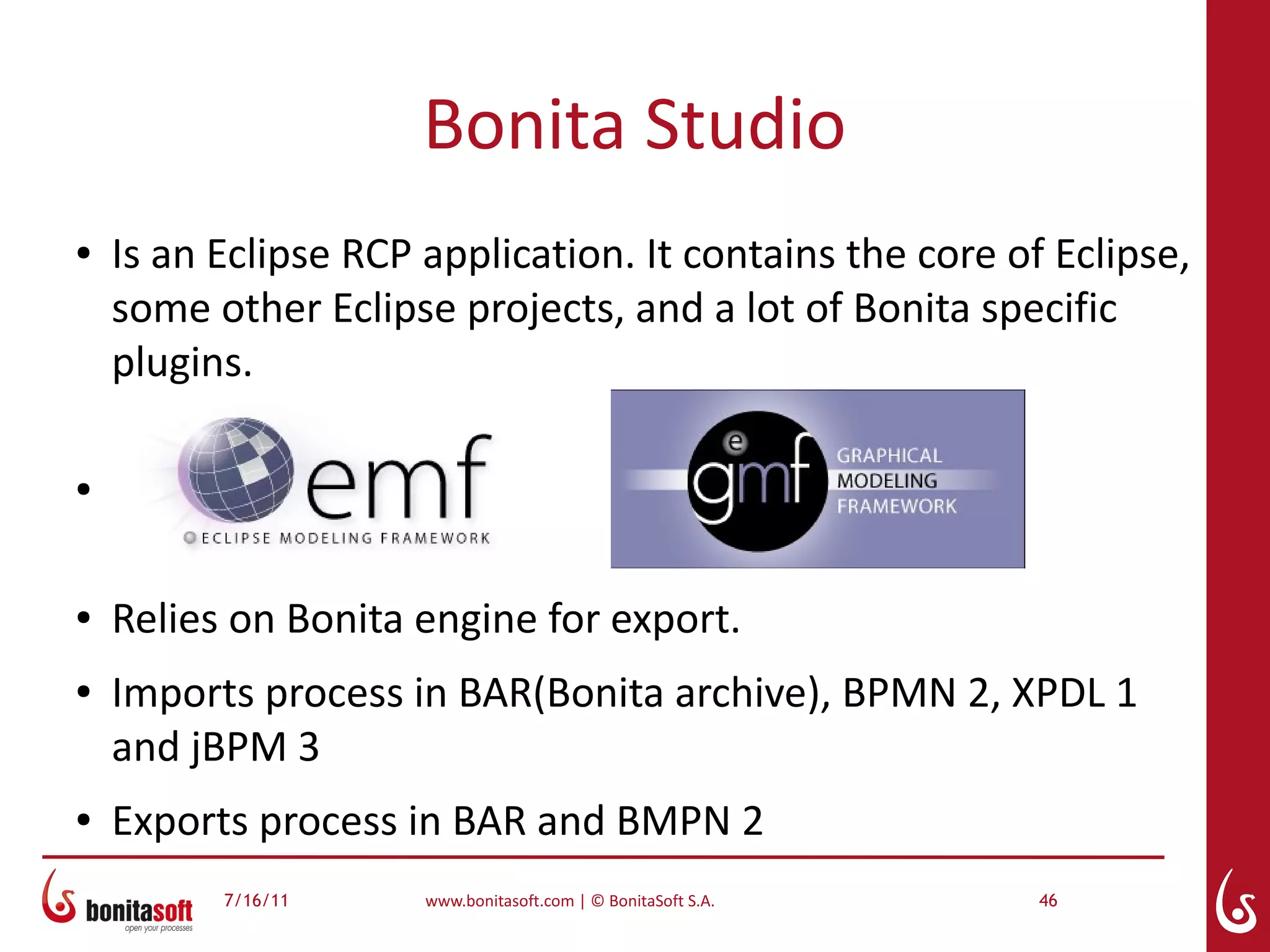 Bonita Studio
●   Is an Eclipse RCP application. It contains the core of Eclipse,
    some other Eclipse projects, and a lot of Bonita specific
    plugins.

●




●   Relies on Bonita engine for export.
●   Imports process in BAR(Bonita archive), BPMN 2, XPDL 1
    and jBPM 3
●   Exports process in BAR and BMPN 2
          7/16/11     www.bonitasoft.com | © BonitaSoft S.A.   46
 