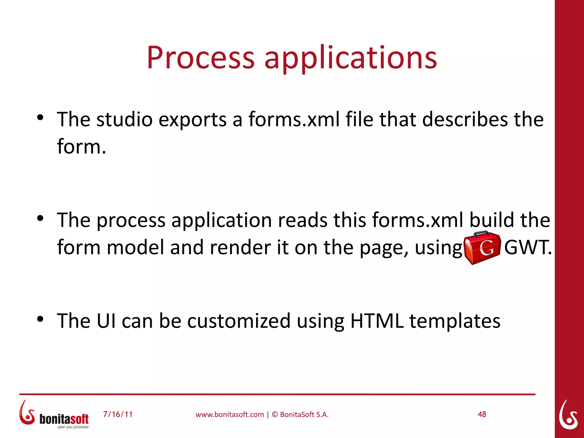 Process applications
●
    The studio exports a forms.xml file that describes the
    form.

●
    The process application reads this forms.xml build the
    form model and render it on the page, using      GWT.

●
    The UI can be customized using HTML templates


         7/16/11      www.bonitasoft.com | © BonitaSoft S.A.   48
 