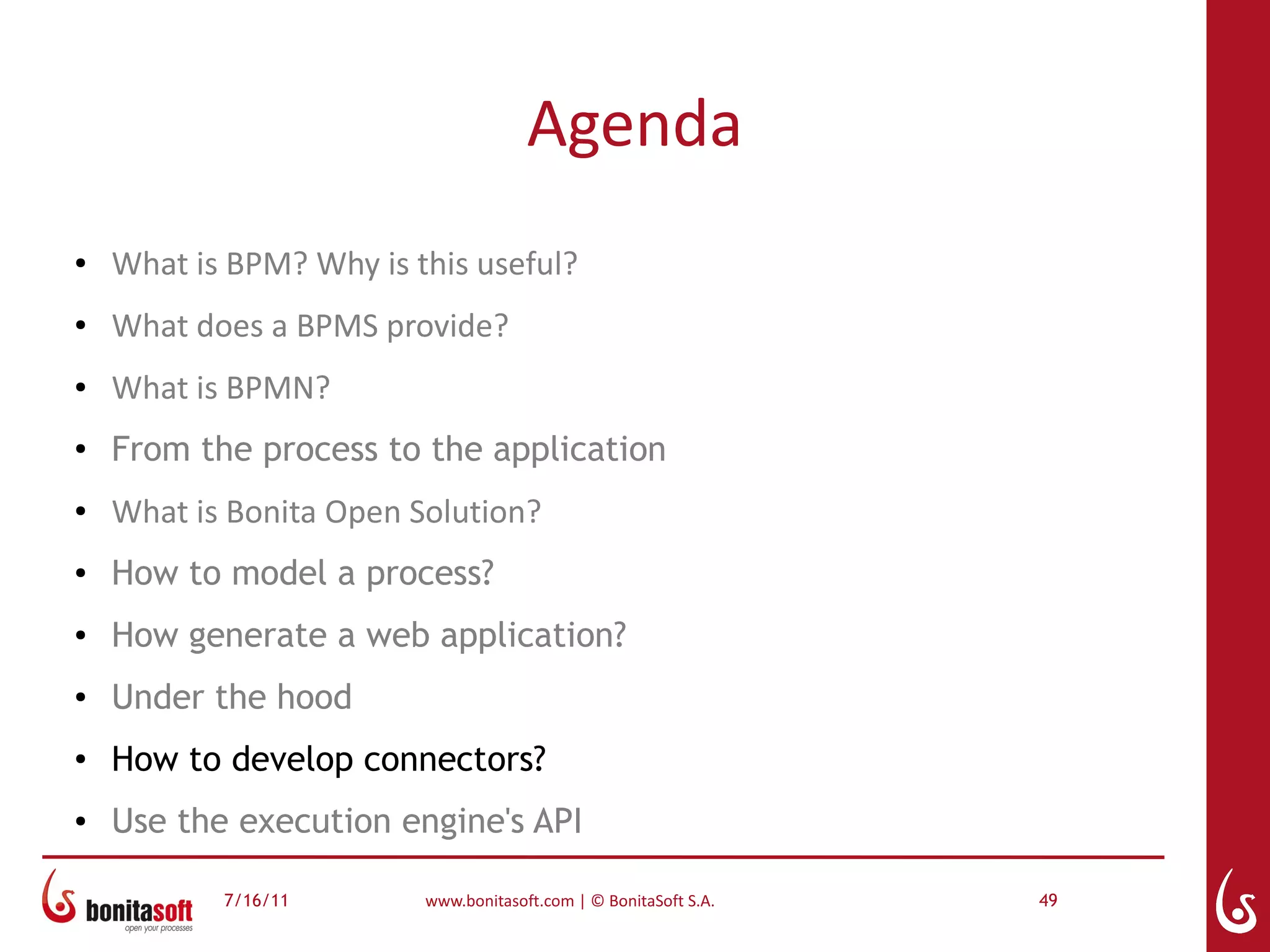 Agenda
●   What is BPM? Why is this useful?
●   What does a BPMS provide?
●   What is BPMN?
●
    From the process to the application
●   What is Bonita Open Solution?
●   How to model a process?
●   How generate a web application?
●   Under the hood
●
    How to develop connectors?
●   Use the execution engine's API

           7/16/11       www.bonitasoft.com | © BonitaSoft S.A.   49
 