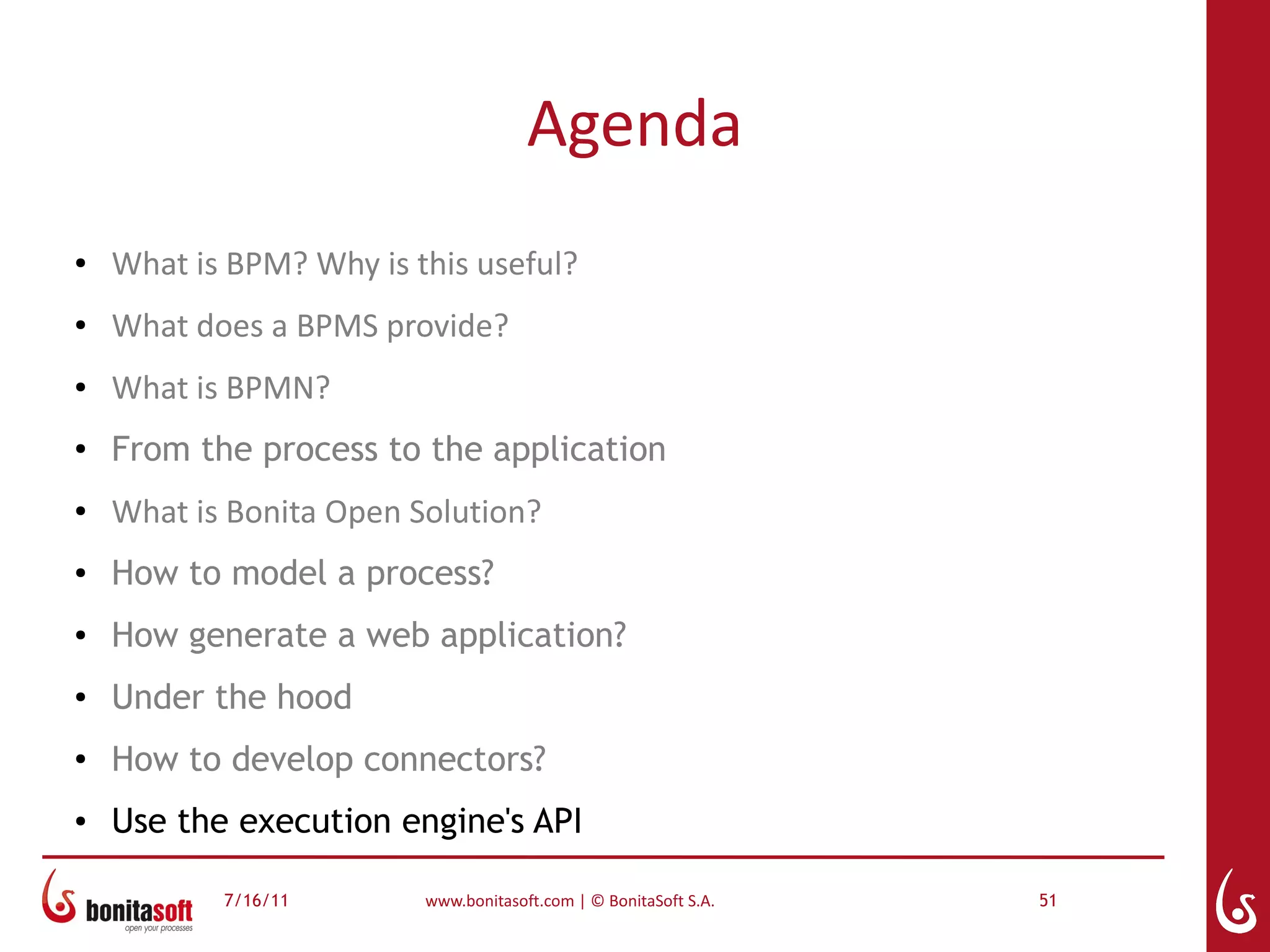 Agenda
●   What is BPM? Why is this useful?
●   What does a BPMS provide?
●   What is BPMN?
●
    From the process to the application
●   What is Bonita Open Solution?
●   How to model a process?
●   How generate a web application?
●   Under the hood
●
    How to develop connectors?
●   Use the execution engine's API

           7/16/11       www.bonitasoft.com | © BonitaSoft S.A.   51
 