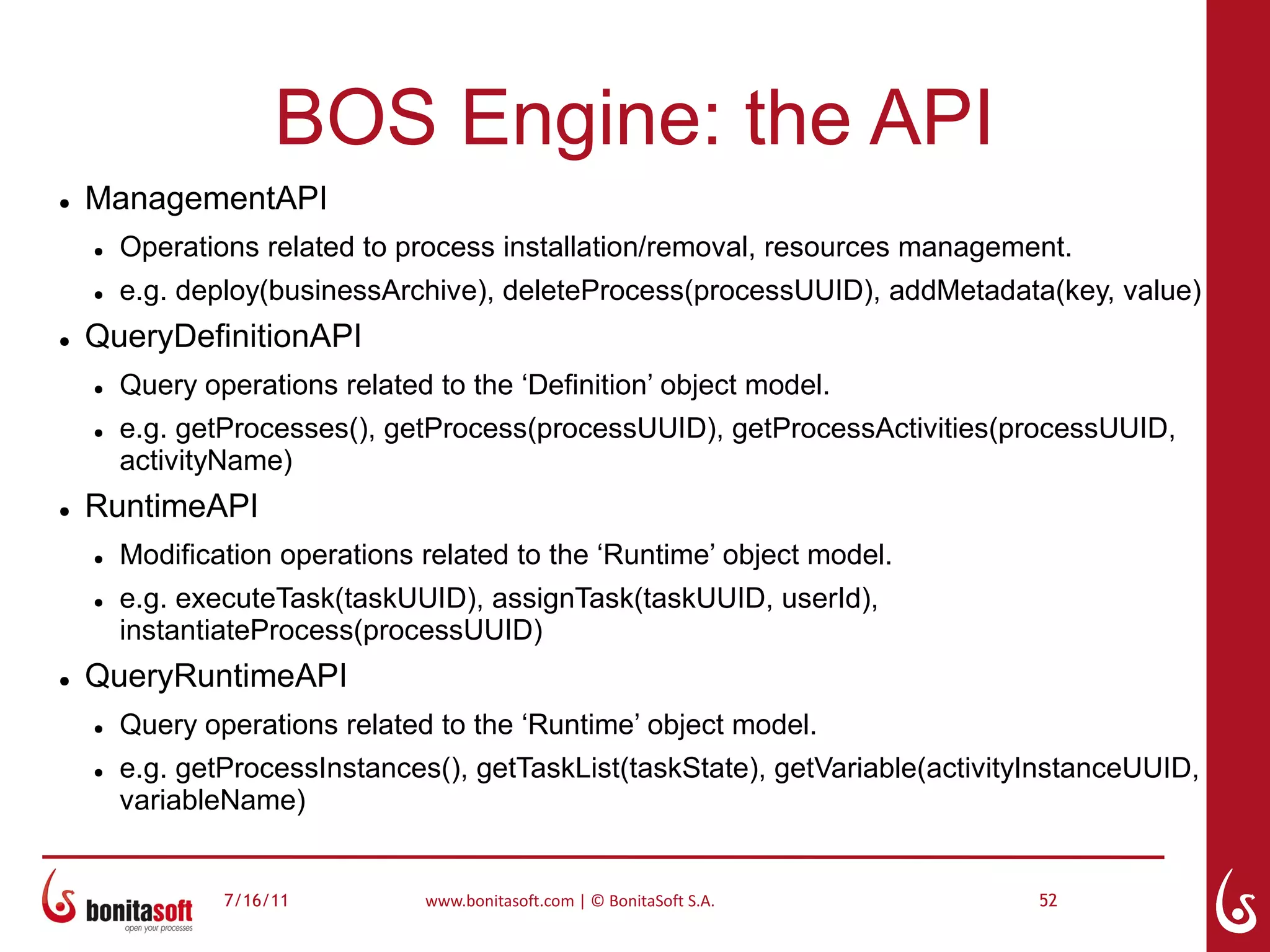 BOS Engine: the API
●   ManagementAPI
    ●   Operations related to process installation/removal, resources management.
    ●   e.g. deploy(businessArchive), deleteProcess(processUUID), addMetadata(key, value)
●   QueryDefinitionAPI
    ●   Query operations related to the ‘Definition’ object model.
    ●   e.g. getProcesses(), getProcess(processUUID), getProcessActivities(processUUID,
        activityName)
●   RuntimeAPI
    ●   Modification operations related to the ‘Runtime’ object model.
    ●   e.g. executeTask(taskUUID), assignTask(taskUUID, userId),
        instantiateProcess(processUUID)
●   QueryRuntimeAPI
    ●   Query operations related to the ‘Runtime’ object model.
    ●   e.g. getProcessInstances(), getTaskList(taskState), getVariable(activityInstanceUUID,
        variableName)


                7/16/11         www.bonitasoft.com | © BonitaSoft S.A.          52
 