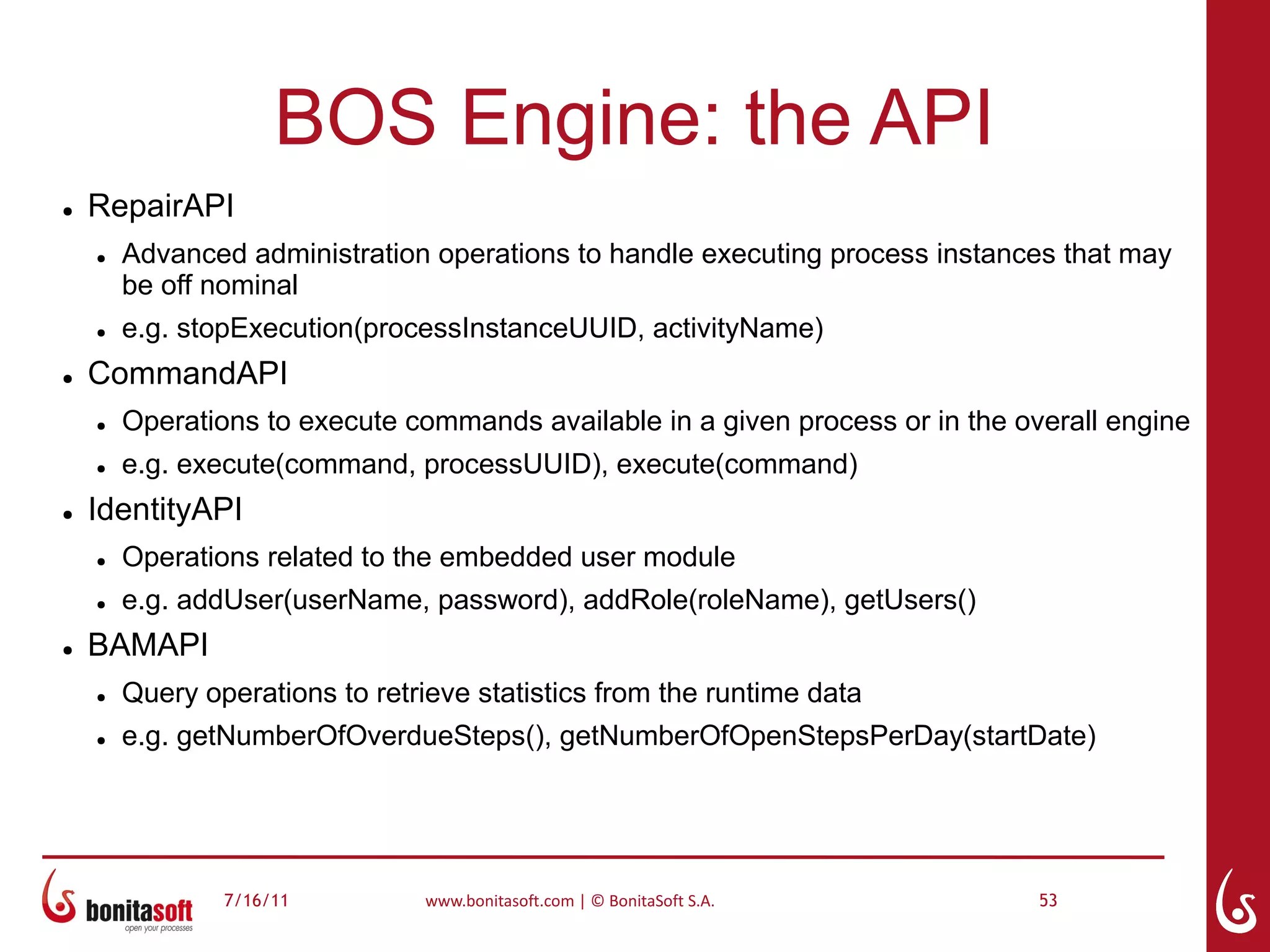 BOS Engine: the API
●   RepairAPI
    ●   Advanced administration operations to handle executing process instances that may
        be off nominal
    ●   e.g. stopExecution(processInstanceUUID, activityName)
●   CommandAPI
    ●   Operations to execute commands available in a given process or in the overall engine
    ●   e.g. execute(command, processUUID), execute(command)
●   IdentityAPI
    ●   Operations related to the embedded user module
    ●   e.g. addUser(userName, password), addRole(roleName), getUsers()
●   BAMAPI
    ●   Query operations to retrieve statistics from the runtime data
    ●   e.g. getNumberOfOverdueSteps(), getNumberOfOpenStepsPerDay(startDate)




                7/16/11          www.bonitasoft.com | © BonitaSoft S.A.         53
 