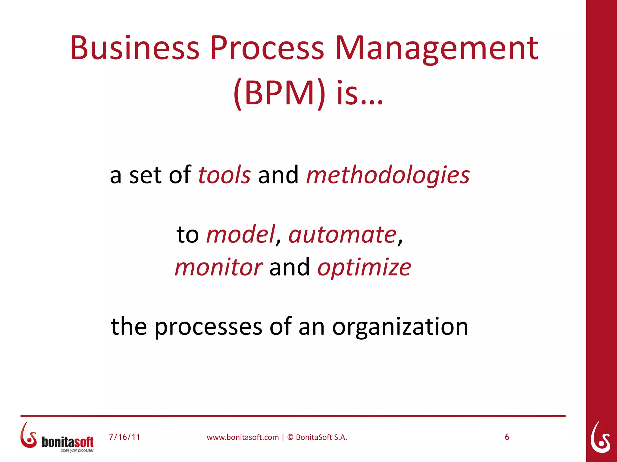 Business Process Management
          (BPM) is…

  a set of tools and methodologies

            to model, automate,
            monitor and optimize

  the processes of an organization


  7/16/11     www.bonitasoft.com | © BonitaSoft S.A.   6
 