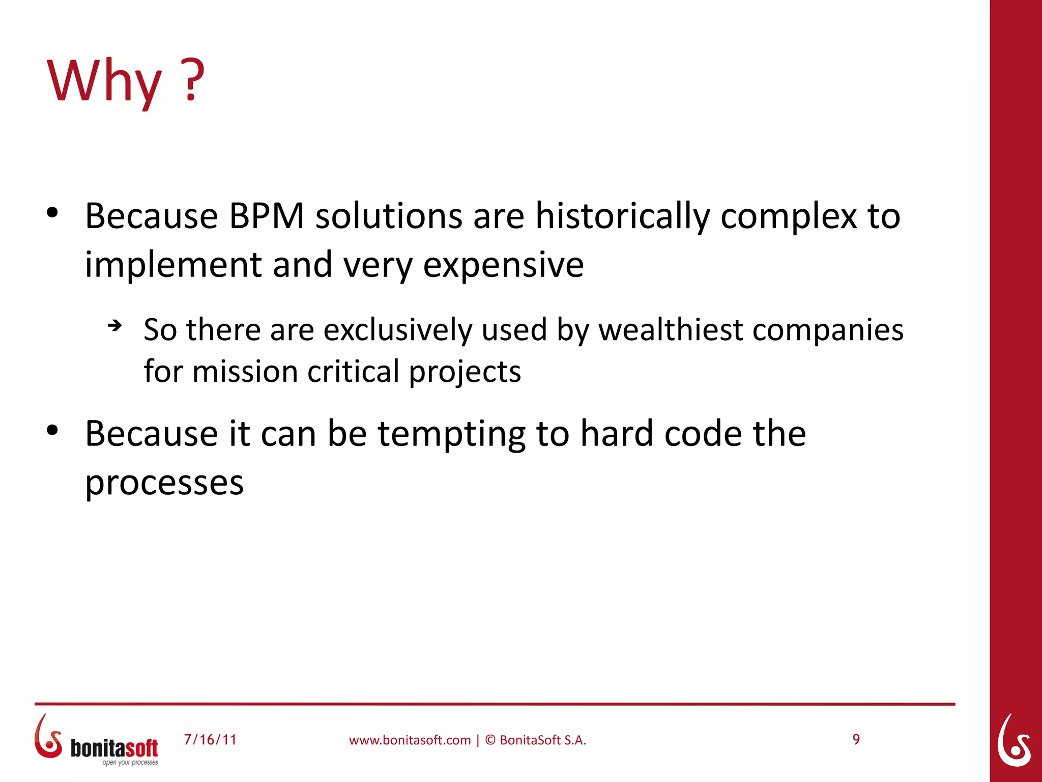 Why ?
●
    Because BPM solutions are historically complex to
    implement and very expensive
     ➔
         So there are exclusively used by wealthiest companies
         for mission critical projects
●
    Because it can be tempting to hard code the
    processes




           7/16/11     www.bonitasoft.com | © BonitaSoft S.A.   9
 