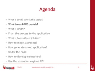 Agenda
●   What is BPM? Why is this useful?
●   What does a BPMS provide?
●   What is BPMN?
●
    From the process to the application
●   What is Bonita Open Solution?
●   How to model a process?
●   How generate a web application?
●   Under the hood
●
    How to develop connectors?
●   Use the execution engine's API

           7/16/11       www.bonitasoft.com | © BonitaSoft S.A.   10
 