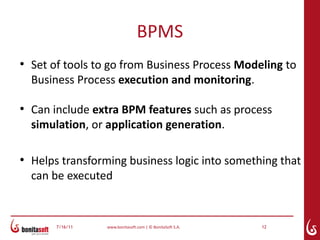 BPMS
●
    Set of tools to go from Business Process Modeling to
    Business Process execution and monitoring.

●
    Can include extra BPM features such as process
    simulation, or application generation.

●
    Helps transforming business logic into something that
    can be executed


        7/16/11   www.bonitasoft.com | © BonitaSoft S.A.   12
 