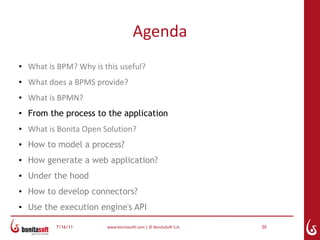 Agenda
●   What is BPM? Why is this useful?
●   What does a BPMS provide?
●   What is BPMN?
●
    From the process to the application
●   What is Bonita Open Solution?
●   How to model a process?
●   How generate a web application?
●   Under the hood
●
    How to develop connectors?
●   Use the execution engine's API

           7/16/11       www.bonitasoft.com | © BonitaSoft S.A.   20
 