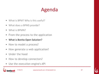 Agenda
●   What is BPM? Why is this useful?
●   What does a BPMS provide?
●   What is BPMN?
●
    From the process to the application
●   What is Bonita Open Solution?
●   How to model a process?
●   How generate a web application?
●   Under the hood
●
    How to develop connectors?
●   Use the execution engine's API

           7/16/11       www.bonitasoft.com | © BonitaSoft S.A.   27
 