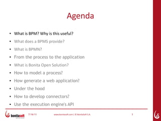Agenda
●   What is BPM? Why is this useful?
●   What does a BPMS provide?
●   What is BPMN?
●
    From the process to the application
●   What is Bonita Open Solution?
●   How to model a process?
●   How generate a web application?
●   Under the hood
●
    How to develop connectors?
●   Use the execution engine's API

           7/16/11       www.bonitasoft.com | © BonitaSoft S.A.   3
 