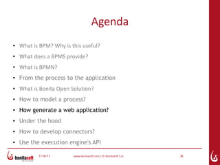 Agenda
●   What is BPM? Why is this useful?
●   What does a BPMS provide?
●   What is BPMN?
●
    From the process to the application
●   What is Bonita Open Solution?
●   How to model a process?
●   How generate a web application?
●   Under the hood
●
    How to develop connectors?
●   Use the execution engine's API

           7/16/11       www.bonitasoft.com | © BonitaSoft S.A.   36
 