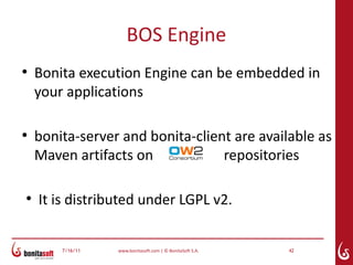 BOS Engine
●
    Bonita execution Engine can be embedded in
    your applications

●
    bonita-server and bonita-client are available as
    Maven artifacts on            repositories

●
    It is distributed under LGPL v2.


        7/16/11   www.bonitasoft.com | © BonitaSoft S.A.   42
 