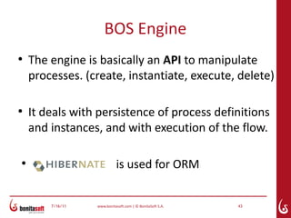 BOS Engine
●
    The engine is basically an API to manipulate
    processes. (create, instantiate, execute, delete)

●
    It deals with persistence of process definitions
    and instances, and with execution of the flow.

●
                            is used for ORM


        7/16/11   www.bonitasoft.com | © BonitaSoft S.A.   43
 