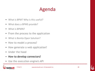 Agenda
●   What is BPM? Why is this useful?
●   What does a BPMS provide?
●   What is BPMN?
●
    From the process to the application
●   What is Bonita Open Solution?
●   How to model a process?
●   How generate a web application?
●   Under the hood
●
    How to develop connectors?
●   Use the execution engine's API

           7/16/11       www.bonitasoft.com | © BonitaSoft S.A.   49
 