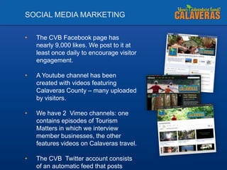SOCIAL MEDIA MARKETING
•

The CVB Facebook page has
nearly 9,000 likes. We post to it at
least once daily to encourage visitor
engagement.

•

A Youtube channel has been
created with videos featuring
Calaveras County – many uploaded
by visitors.

•

We have 2 Vimeo channels: one
contains episodes of Tourism
Matters in which we interview
member businesses, the other
features videos on Calaveras travel.

•

The CVB Twitter account consists
of an automatic feed that posts

 