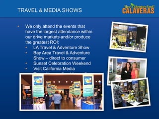 TRAVEL & MEDIA SHOWS
•

We only attend the events that
have the largest attendance within
our drive markets and/or produce
the greatest ROI:
• LA Travel & Adventure Show
• Bay Area Travel & Adventure
Show – direct to consumer
• Sunset Celebration Weekend
• Visit California Media
Receptions – direct to media

 