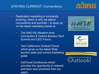 STAYING CURRENT: Conventions
•

Destination marketing is constantly
evolving, which is why we attend
conventions and summits – to keep up
on the latest marketing trends at:
•

The WACVB (Western Area
Convention & Visitors Bureau) Tech
Summit and CEO Forum.

•

Visit California’s Outlook Forum
which gives us the latest State
tourism stats and current marketing
goals.

•

CalTravel Conference which
provides the opportunity to network
and learn best practices from our
peers.

 