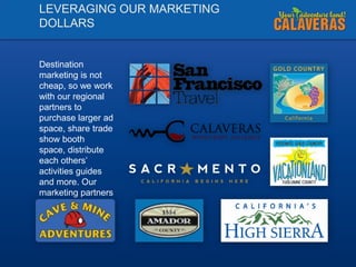 LEVERAGING OUR MARKETING
DOLLARS

Destination
marketing is not
cheap, so we work
with our regional
partners to
purchase larger ad
space, share trade
show booth
space, distribute
each others’
activities guides
and more. Our
marketing partners
include:

 
