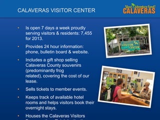 CALAVERAS VISITOR CENTER
•

Is open 7 days a week proudly
serving visitors & residents: 7,455
for 2013.

•

Provides 24 hour information:
phone, bulletin board & website.

•

Includes a gift shop selling
Calaveras County souvenirs
(predominantly frog
related), covering the cost of our
lease.

•

Sells tickets to member events.

•

Keeps track of available hotel
rooms and helps visitors book their
overnight stays.

•

Houses the Calaveras Visitors

 