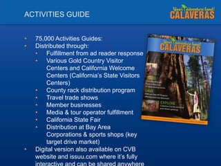 ACTIVITIES GUIDE
•
•

•

75,000 Activities Guides:
Distributed through:
• Fulfillment from ad reader response
• Various Gold Country Visitor
Centers and California Welcome
Centers (California’s State Visitors
Centers)
• County rack distribution program
• Travel trade shows
• Member businesses
• Media & tour operator fulfillment
• California State Fair
• Distribution at Bay Area
Corporations & sports shops (key
target drive market)
Digital version also available on CVB
website and issuu.com where it’s fully

 