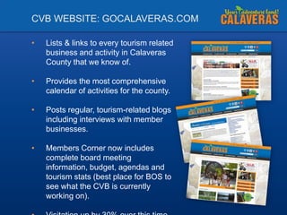 CVB WEBSITE: GOCALAVERAS.COM
•

Lists & links to every tourism related
business and activity in Calaveras
County that we know of.

•

Provides the most comprehensive
calendar of activities for the county.

•

Posts regular, tourism-related blogs
including interviews with member
businesses.

•

Members Corner now includes
complete board meeting
information, budget, agendas and
tourism stats (best place for BOS to
see what the CVB is currently
working on).

 