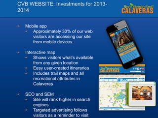 CVB WEBSITE: Investments for 20132014
•

Mobile app
• Approximately 30% of our web
visitors are accessing our site
from mobile devices.

•

Interactive map
• Shows visitors what’s available
from any given location
• Easy user-created itineraries
• Includes trail maps and all
recreational attributes in
Calaveras

•

SEO and SEM
• Site will rank higher in search
engines
• Targeted advertising follows
visitors as a reminder to visit

 