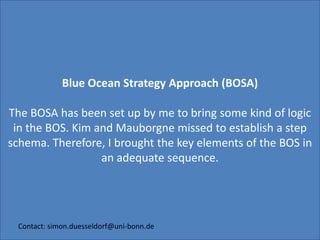 Blue Ocean Strategy Approach (BOSA) The BOSA has been set up by me to bring some kind of logic in the BOS. Kim and Mauborgne missed to establish a step schema. Therefore, I brought the key elements of the BOS in an adequate sequence. Contact: simon.duesseldorf@uni-bonn.de 