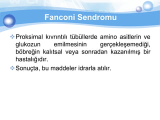 Fanconi Sendromu

Proksimal kıvrıntılı tübüllerde amino asitlerin ve
 glukozun      emilmesinin       gerçekleşemediği,
 böbreğin kalıtsal veya sonradan kazanılmış bir
 hastalığıdır.
Sonuçta, bu maddeler idrarla atılır.
 