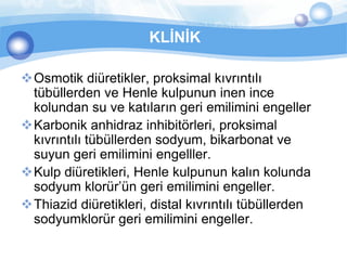 KLİNİK

Osmotik diüretikler, proksimal kıvrıntılı
 tübüllerden ve Henle kulpunun inen ince
 kolundan su ve katıların geri emilimini engeller
Karbonik anhidraz inhibitörleri, proksimal
 kıvrıntılı tübüllerden sodyum, bikarbonat ve
 suyun geri emilimini engelller.
Kulp diüretikleri, Henle kulpunun kalın kolunda
 sodyum klorür’ün geri emilimini engeller.
Thiazid diüretikleri, distal kıvrıntılı tübüllerden
 sodyumklorür geri emilimini engeller.
 