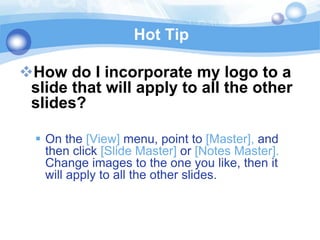 Hot Tip

How do I incorporate my logo to a
 slide that will apply to all the other
 slides?

   On the [View] menu, point to [Master], and
    then click [Slide Master] or [Notes Master].
    Change images to the one you like, then it
    will apply to all the other slides.
 