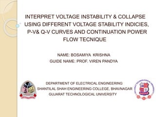 INTERPRET VOLTAGE INSTABILITY & COLLAPSE
USING DIFFERENT VOLTAGE STABILITY INDICIES,
P-V& Q-V CURVES AND CONTINUATION POWER
FLOW TECNIQUE
NAME: BOSAMIYA KRISHNA
GUIDE NAME: PROF. VIREN PANDYA
DEPARTMENT OF ELECTRICAL ENGINEERING
SHANTILAL SHAH ENGINEERING COLLEGE, BHAVNAGAR
GUJARAT TECHNOLOGICAL UNIVERSITY
 