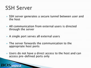    SSH server generates a secure tunnel between user and
    the host

   All communication from external users is directed
    through the server

   A single port serves all external users

   The server forwards the communication to the
    appropriate host ports

   Users do not have a direct access to the host and can
    access pre-defined ports only
 