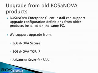    BOSaNOVA Enterprise Client install can support
    upgrade configuration definitions from older
    products installed on the same PC.

   We support upgrade from:

    ◦ BOSaNOVA Secure

    ◦ BOSaNOVA TCP/IP

    ◦ Advanced Sever for SAA.
 