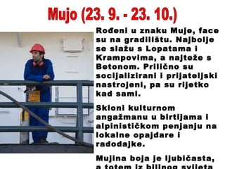Mujo (23. 9. - 23. 10.) Rođeni u znaku Muje, face su na gradilištu. Najbolje se slažu s Lopatama i Krampovima, a najteže s Betonom. Prilično su socijalizirani i prijateljski nastrojeni, pa su rijetko kad sami. Skloni kulturnom angažmanu u birtijama i alpinističkom penjanju na lokalne opajdare i radodajke. Mujina boja je ljubičasta, a totem iz biljnog svijeta je burek. 