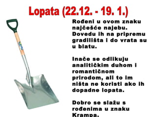 Lopata (22.12. - 19. 1.) Rođeni u ovom znaku najčešće najebu. Dovedu ih na pripremu gradilišta i do vrata su u blatu. Inače se odlikuju analitičkim duhom i romantičnom prirodom, ali to im ništa ne koristi ako ih dopadne lopata. Dobro se slažu s rođenima u znaku Krampa. 