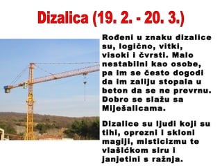 Dizalica (19. 2. - 20. 3.) Rođeni u znaku dizalice su, logično, vitki, visoki i čvrsti. Malo nestabilni kao osobe, pa im se često dogodi da im zaliju stopala u beton da se ne prevrnu. Dobro se slažu sa Miješalicama. Dizalice su ljudi koji su tihi, oprezni i skloni magiji, misticizmu te vlašićkom siru i janjetini s ražnja. 